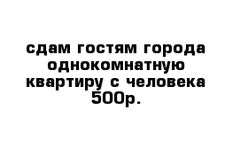 сдам гостям города однокомнатную квартиру с человека 500р.